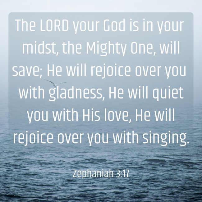  The LORD your God is in your midst, the Mighty One, will save; He will rejoice over you with gladness, He will quiet you with His love, He will rejoice over you with singing.   - Zephaniah 3:17 