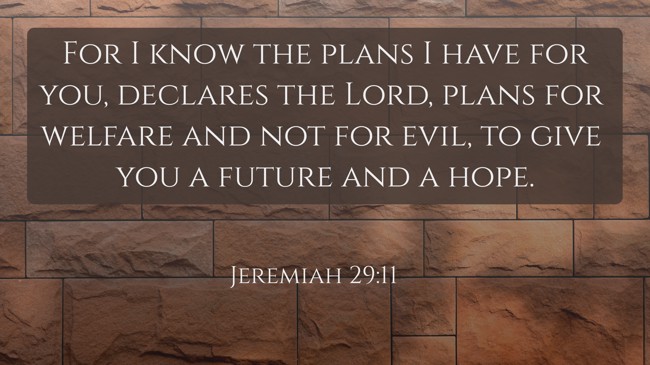 For I know the plans I have for you, declares the Lord, plans for welfare and not for evil, to give you a future and a hope. - Jeremiah 29:11