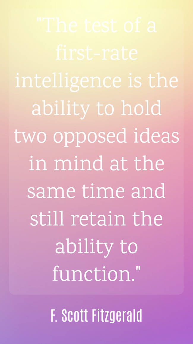  The test of a first-rate intelligence is the ability to hold two opposed ideas in mind at the same time and still retain the ability to function.   - F. Scott Fitzgerald 