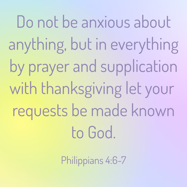Do not be anxious about anything, but in everything by prayer and supplication with thanksgiving let your requests be made known to God. - Philippians 4:6-7