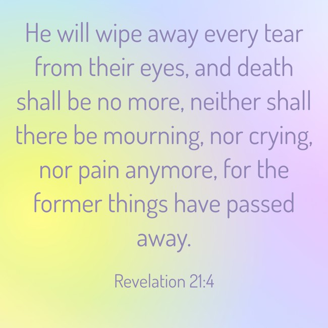 He will wipe away every tear from their eyes, and death shall be no more, neither shall there be mourning, nor crying, nor pain anymore, for the former things have passed away. - Revelation 21:4