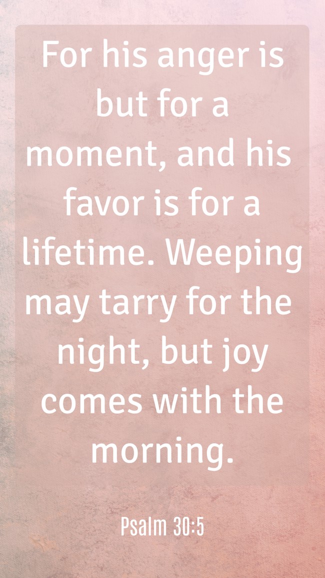For his anger is but for a moment, and his favor is for a lifetime. Weeping may tarry for the night, but joy comes with the morning. - Psalm 30:5