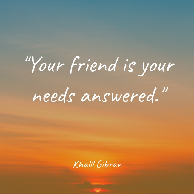 Your friend is your needs answered. - Khalil Gibran