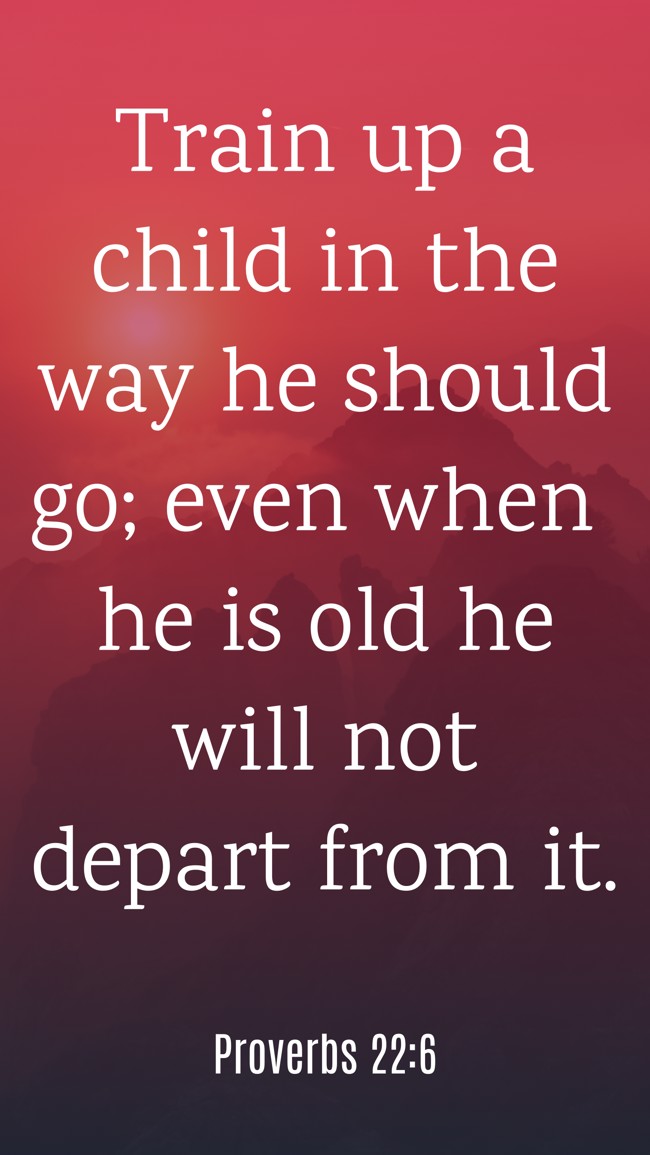 Train up a child in the way he should go; even when he is old he will not depart from it. - Proverbs 22:6