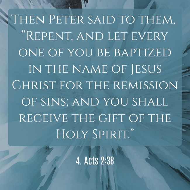 Then Peter said to them, “Repent, and let every one of you be baptized in the name of Jesus Christ for the remission of sins; and you shall receive the gift of the Holy Spirit.” - 4. Acts 2:38