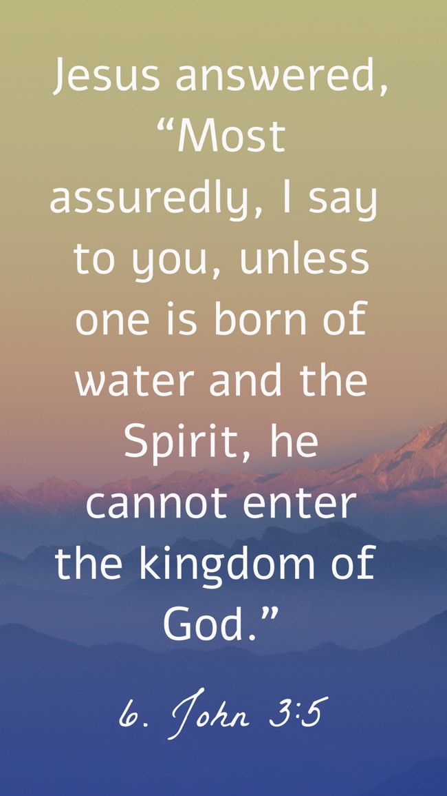 Jesus answered, “Most assuredly, I say to you, unless one is born of water and the Spirit, he cannot enter the kingdom of God.” - 6. John 3:5