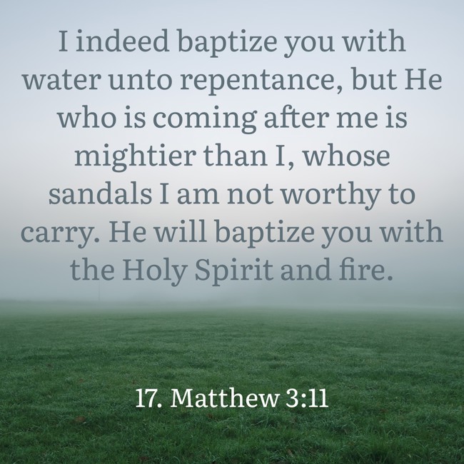 I indeed baptize you with water unto repentance, but He who is coming after me is mightier than I, whose sandals I am not worthy to carry. He will baptize you with the Holy Spirit and fire. - 17. Matthew 3:11