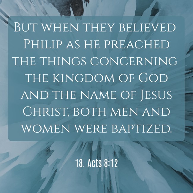 But when they believed Philip as he preached the things concerning the kingdom of God and the name of Jesus Christ, both men and women were baptized. - 18. Acts 8:12