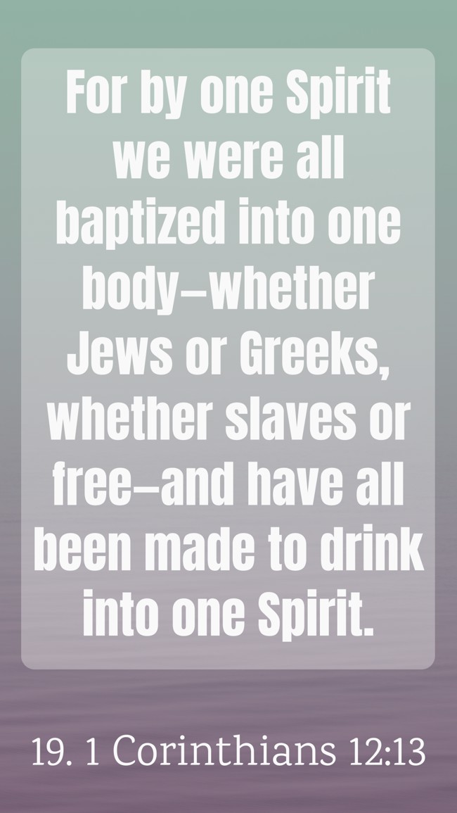 For by one Spirit we were all baptized into one body—whether Jews or Greeks, whether slaves or free—and have all been made to drink into one Spirit. - 19. 1 Corinthians 12:13
