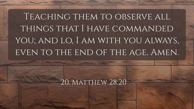 Teaching them to observe all things that I have commanded you; and lo, I am with you always, even to the end of the age. Amen. - 20. Matthew 28:20
