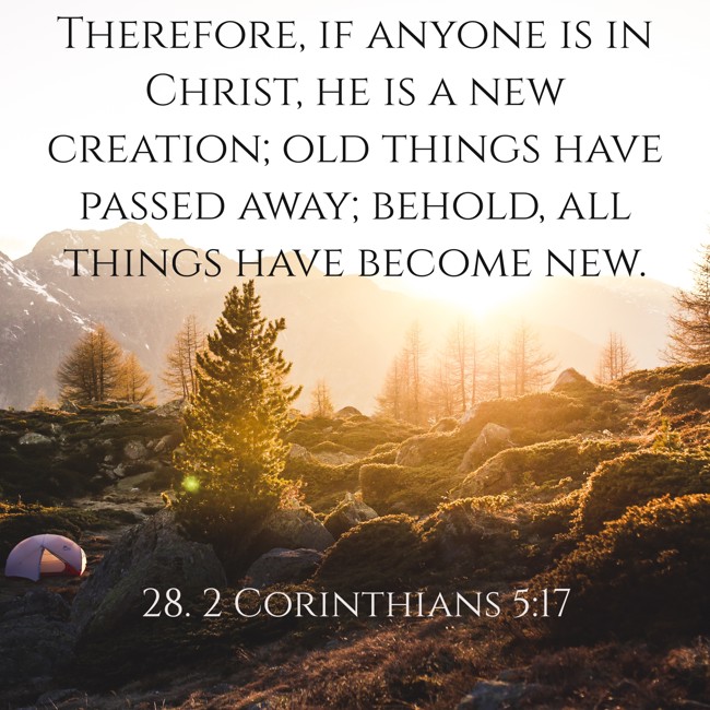 Therefore, if anyone is in Christ, he is a new creation; old things have passed away; behold, all things have become new. - 28. 2 Corinthians 5:17