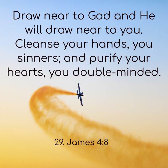 Draw near to God and He will draw near to you. Cleanse your hands, you sinners; and purify your hearts, you double-minded. - 29. James 4:8