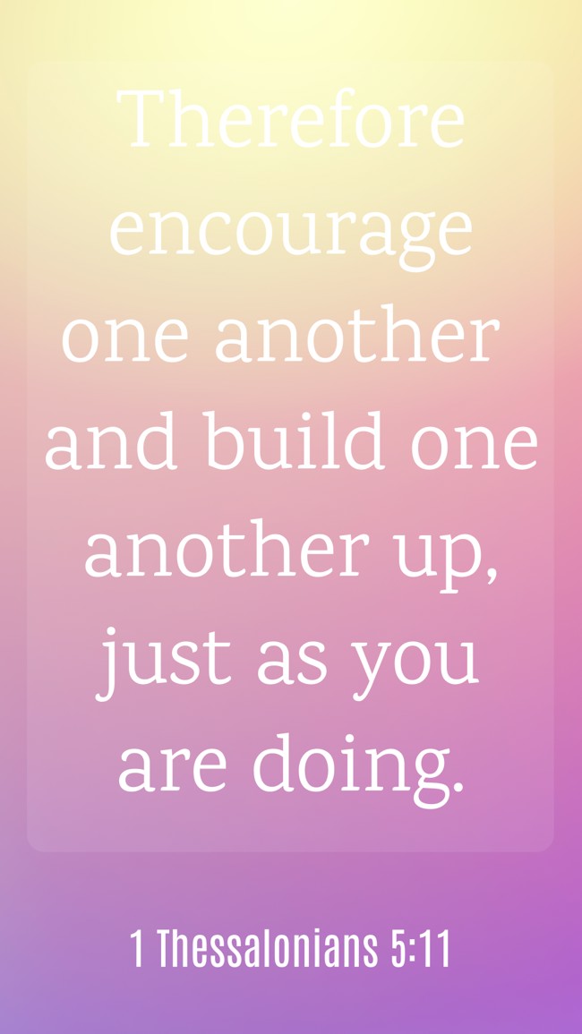  Therefore encourage one another and build one another up, just as you are doing.   - 1 Thessalonians 5:11 