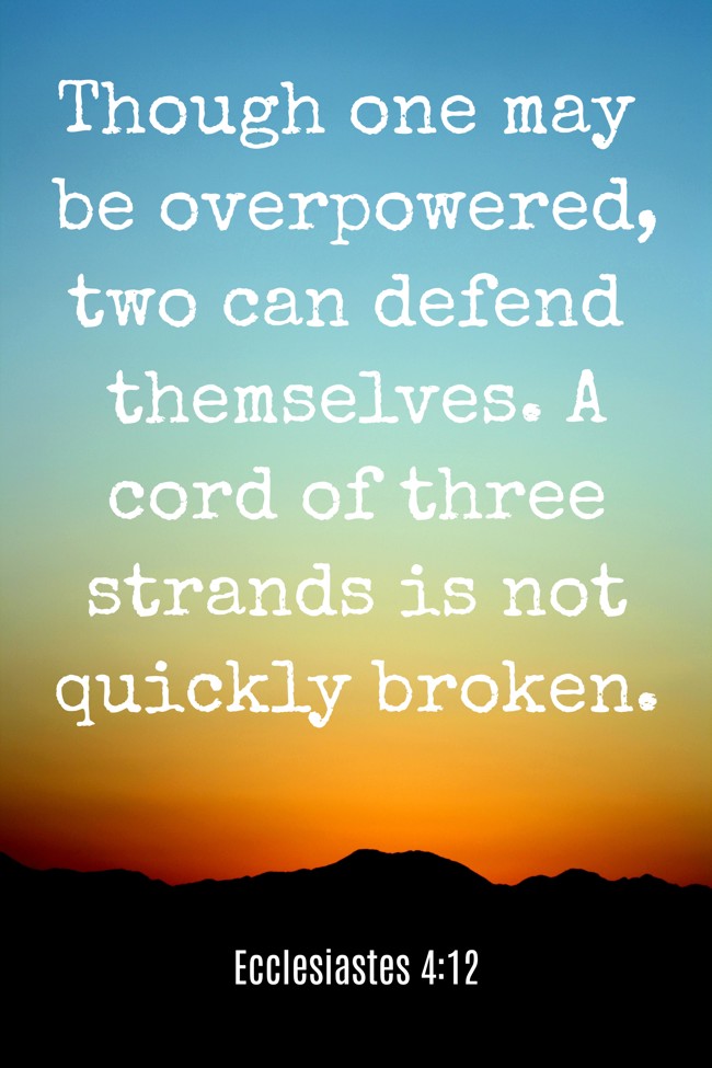  Though one may be overpowered, two can defend themselves. A cord of three strands is not quickly broken.   - Ecclesiastes 4:12 