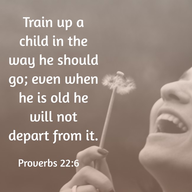 Train up a child in the way he should go; even when he is old he will not depart from it. - Proverbs 22:6