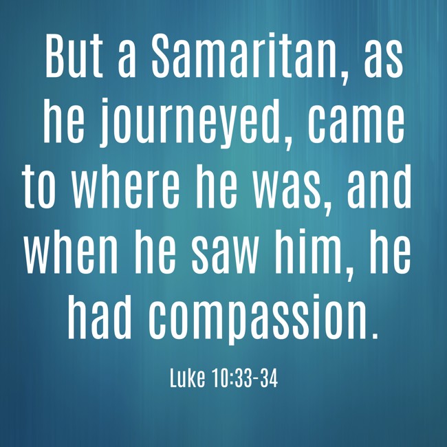 But a Samaritan, as he journeyed, came to where he was, and when he saw him, he had compassion.   - Luke 10:33-34 