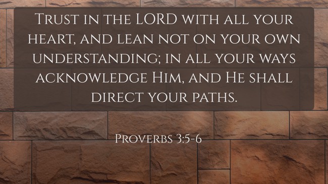 Trust in the LORD with all your heart, and lean not on your own understanding; in all your ways acknowledge Him, and He shall direct your paths. - Proverbs 3:5-6