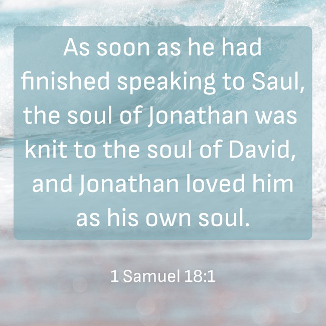  As soon as he had finished speaking to Saul, the soul of Jonathan was knit to the soul of David, and Jonathan loved him as his own soul.   - 1 Samuel 18:1 
