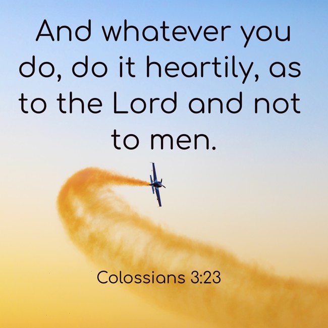 And whatever you do, do it heartily, as to the Lord and not to men. - Colossians 3:23