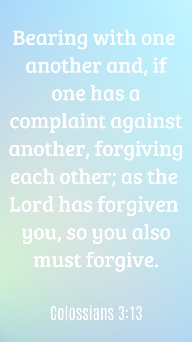  Bearing with one another and, if one has a complaint against another, forgiving each other; as the Lord has forgiven you, so you also must forgive.   - Colossians 3:13 