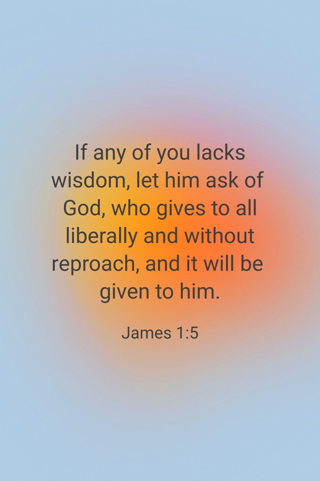 If any of you lacks wisdom, let him ask of God, who gives to all liberally and without reproach, and it will be given to him. - James 1:5