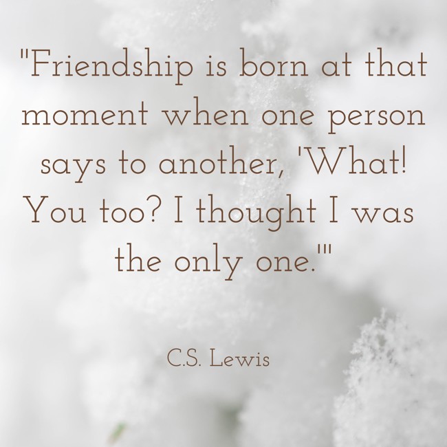  Friendship is born at that moment when one person says to another, 'What! You too? I thought I was the only one.'   - C.S. Lewis 