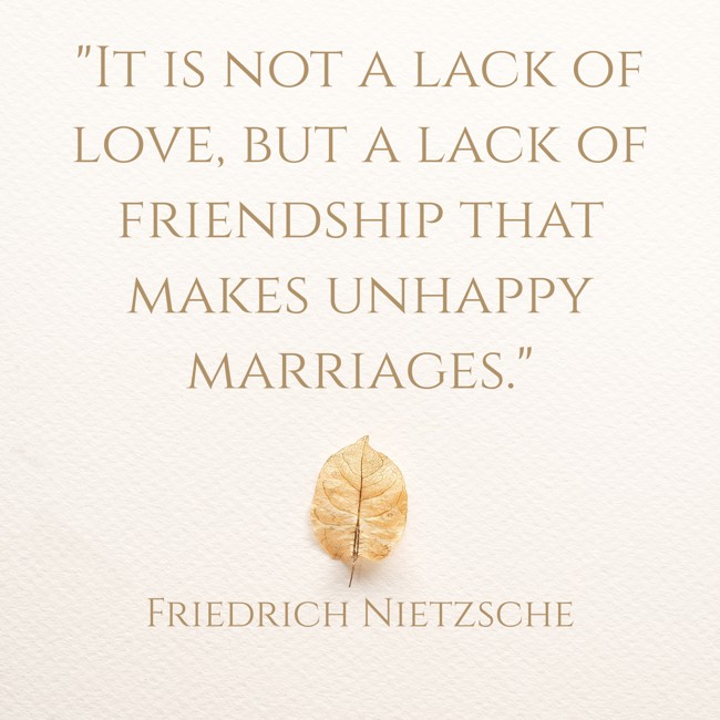  It is not a lack of love, but a lack of friendship that makes unhappy marriages.   - Friedrich Nietzsche 