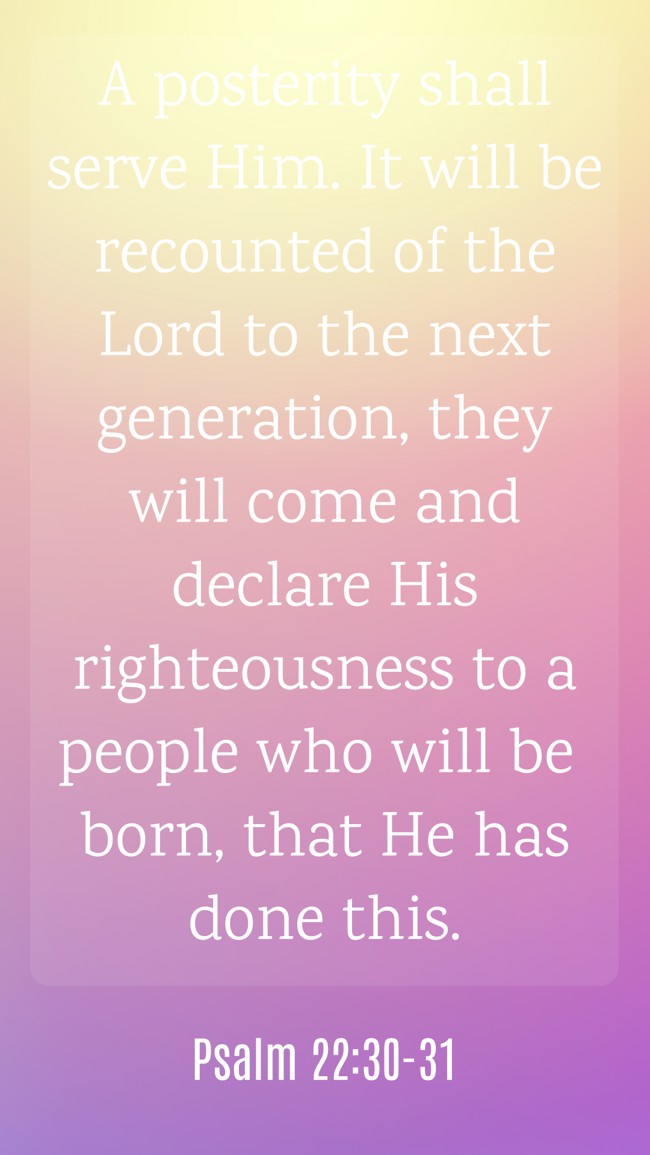A posterity shall serve Him. It will be recounted of the Lord to the next generation, they will come and declare His righteousness to a people who will be born, that He has done this. - Psalm 22:30-31