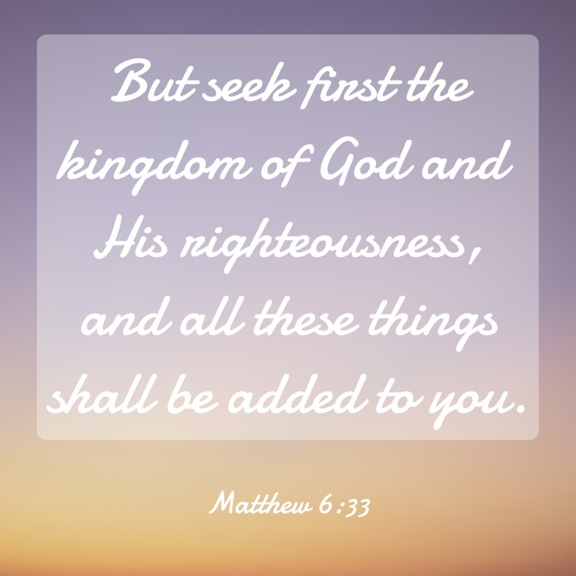 But seek first the kingdom of God and His righteousness, and all these things shall be added to you. - Matthew 6:33