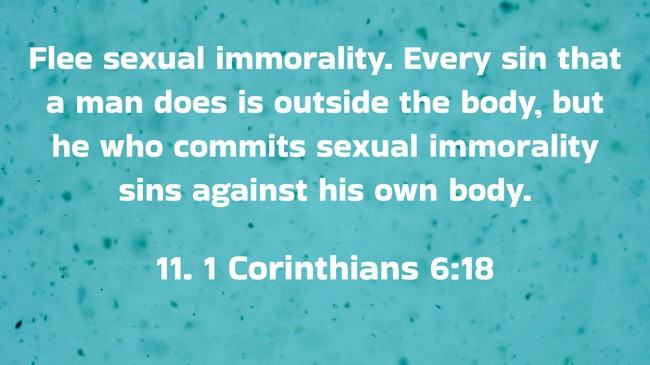 Flee sexual immorality. Every sin that a man does is outside the body, but he who commits sexual immorality sins against his own body. - 11. 1 Corinthians 6:18