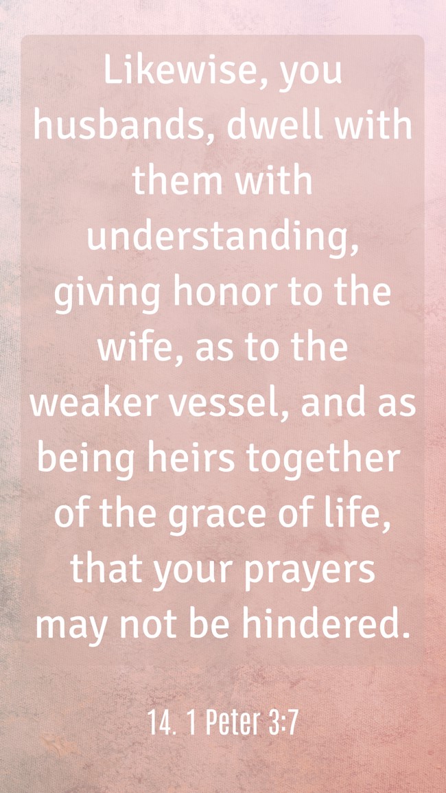 Likewise, you husbands, dwell with them with understanding, giving honor to the wife, as to the weaker vessel, and as being heirs together of the grace of life, that your prayers may not be hindered. - 14. 1 Peter 3:7