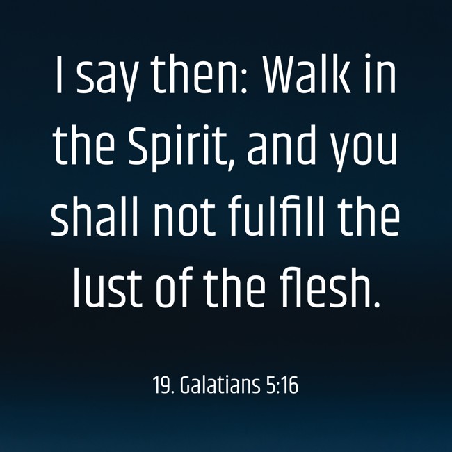 I say then: Walk in the Spirit, and you shall not fulfill the lust of the flesh. - 19. Galatians 5:16