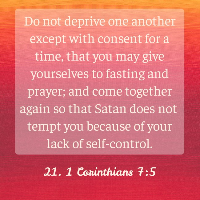 Do not deprive one another except with consent for a time, that you may give yourselves to fasting and prayer; and come together again so that Satan does not tempt you because of your lack of self-control. - 21. 1 Corinthians 7:5