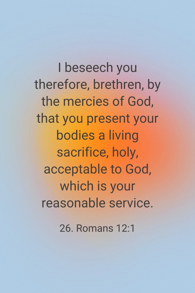 I beseech you therefore, brethren, by the mercies of God, that you present your bodies a living sacrifice, holy, acceptable to God, which is your reasonable service. - 26. Romans 12:1