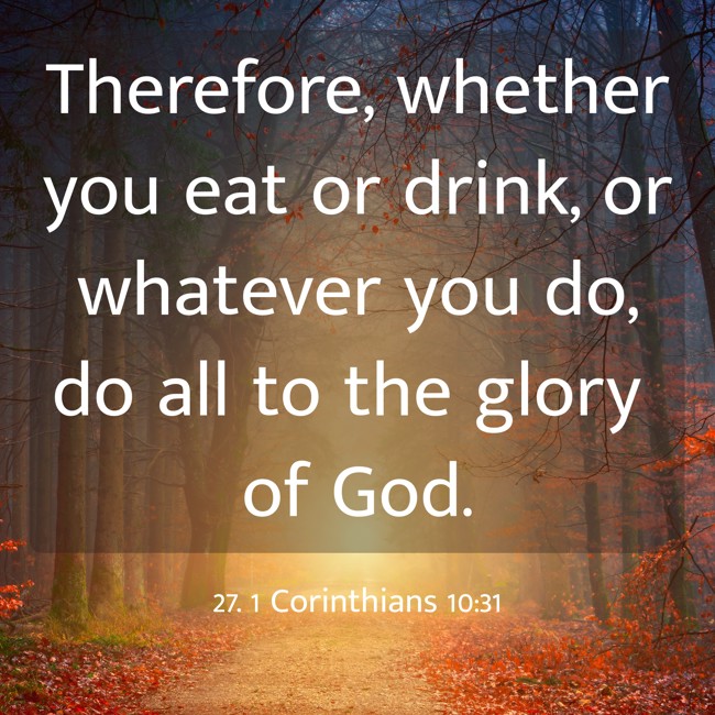 Therefore, whether you eat or drink, or whatever you do, do all to the glory of God. - 27. 1 Corinthians 10:31