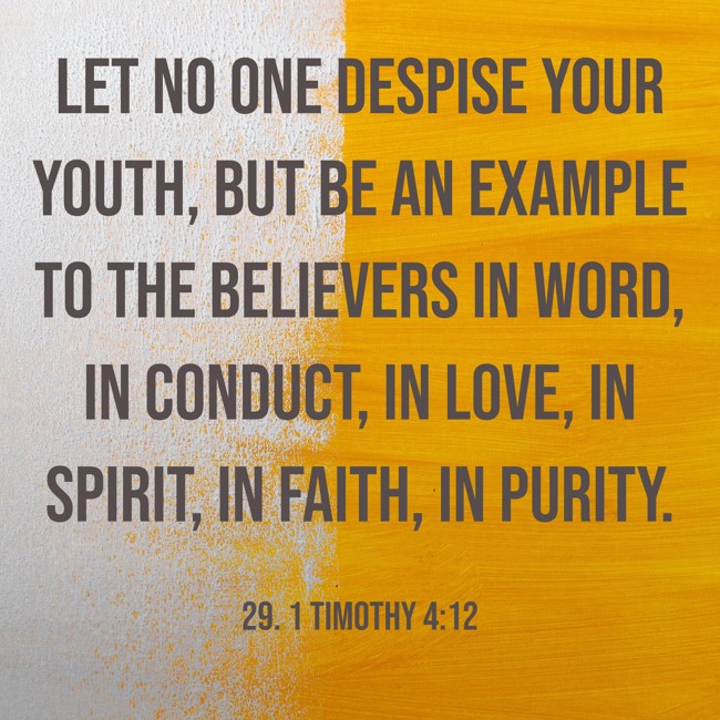 Let no one despise your youth, but be an example to the believers in word, in conduct, in love, in spirit, in faith, in purity. - 29. 1 Timothy 4:12