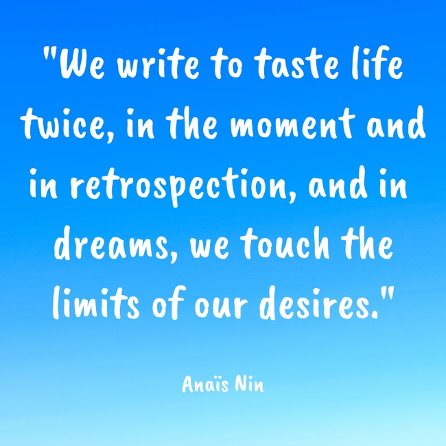We write to taste life twice, in the moment and in retrospection, and in dreams, we touch the limits of our desires. - Anaïs Nin