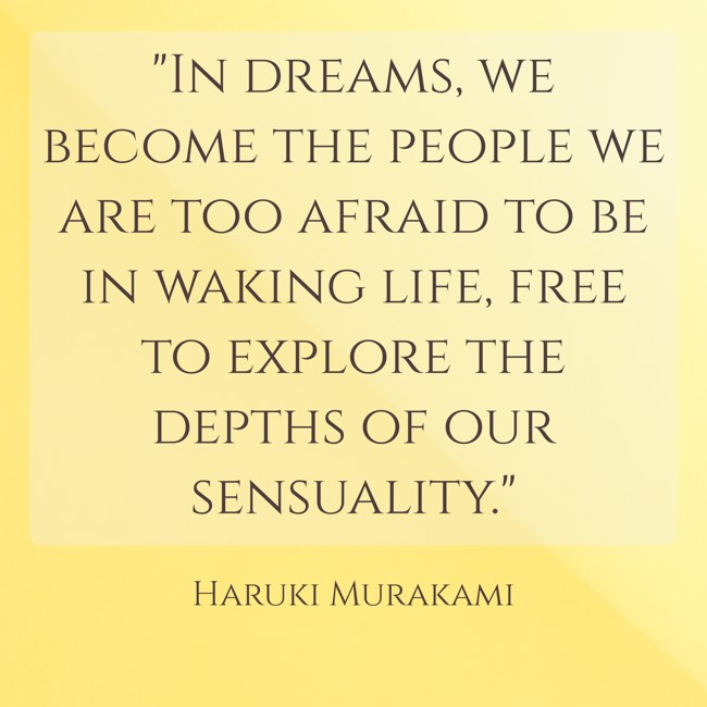 In dreams, we become the people we are too afraid to be in waking life, free to explore the depths of our sensuality. - Haruki Murakami