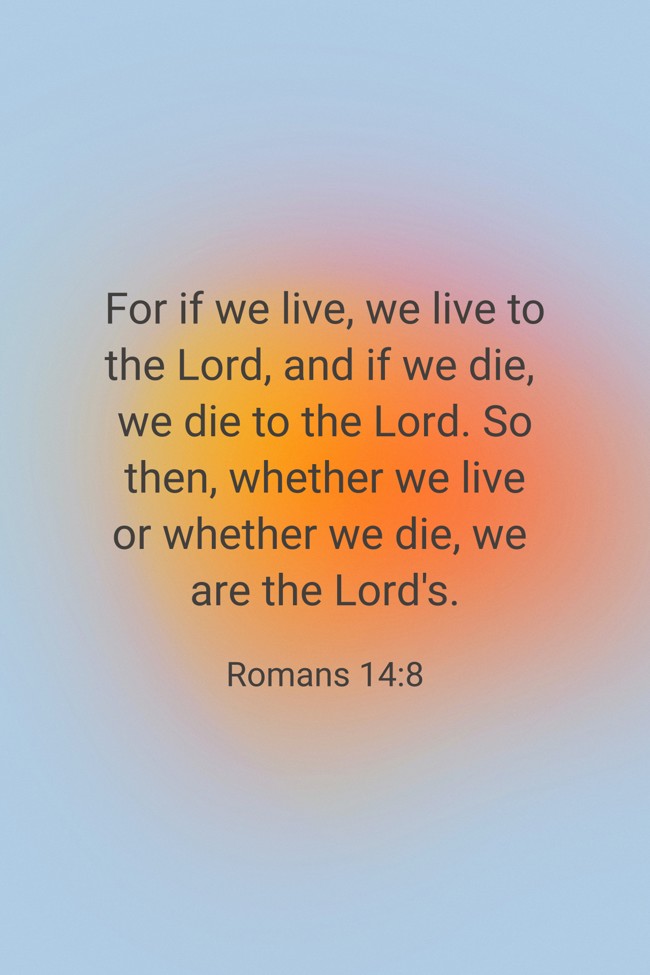 For if we live, we live to the Lord, and if we die, we die to the Lord. So then, whether we live or whether we die, we are the Lord's. - Romans 14:8