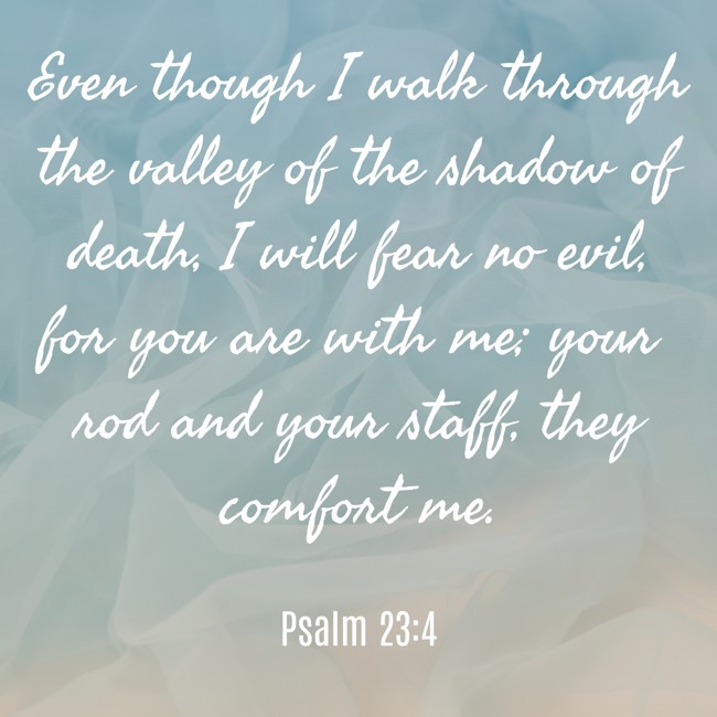 Even though I walk through the valley of the shadow of death, I will fear no evil, for you are with me; your rod and your staff, they comfort me. - Psalm 23:4