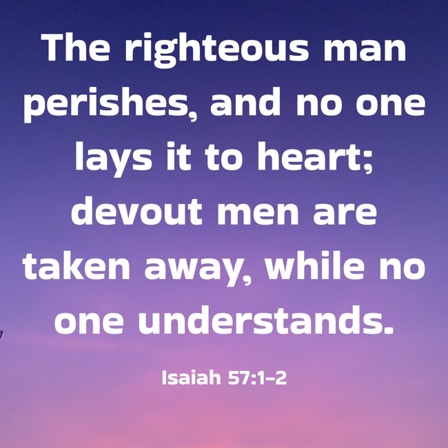 The righteous man perishes, and no one lays it to heart; devout men are taken away, while no one understands. - Isaiah 57:1-2