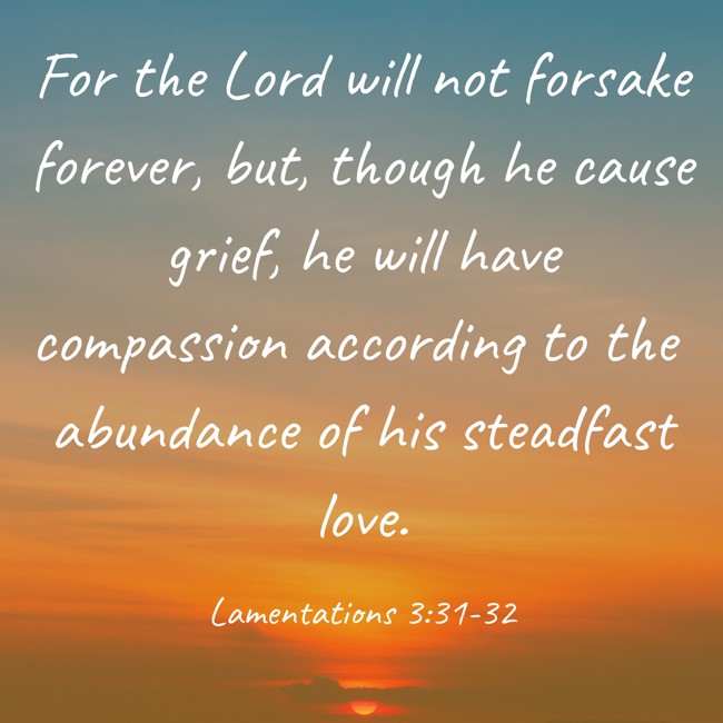 For the Lord will not forsake forever, but, though he cause grief, he will have compassion according to the abundance of his steadfast love. - Lamentations 3:31-32