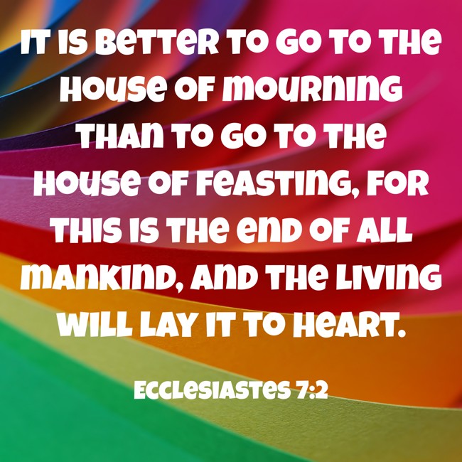 It is better to go to the house of mourning than to go to the house of feasting, for this is the end of all mankind, and the living will lay it to heart. - Ecclesiastes 7:2