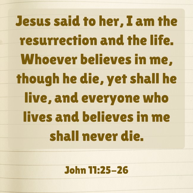 Jesus said to her, I am the resurrection and the life. Whoever believes in me, though he die, yet shall he live, and everyone who lives and believes in me shall never die. - John 11:25-26