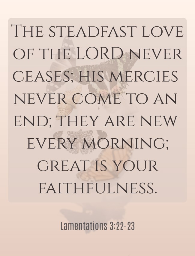 The steadfast love of the LORD never ceases; his mercies never come to an end; they are new every morning; great is your faithfulness. - Lamentations 3:22-23