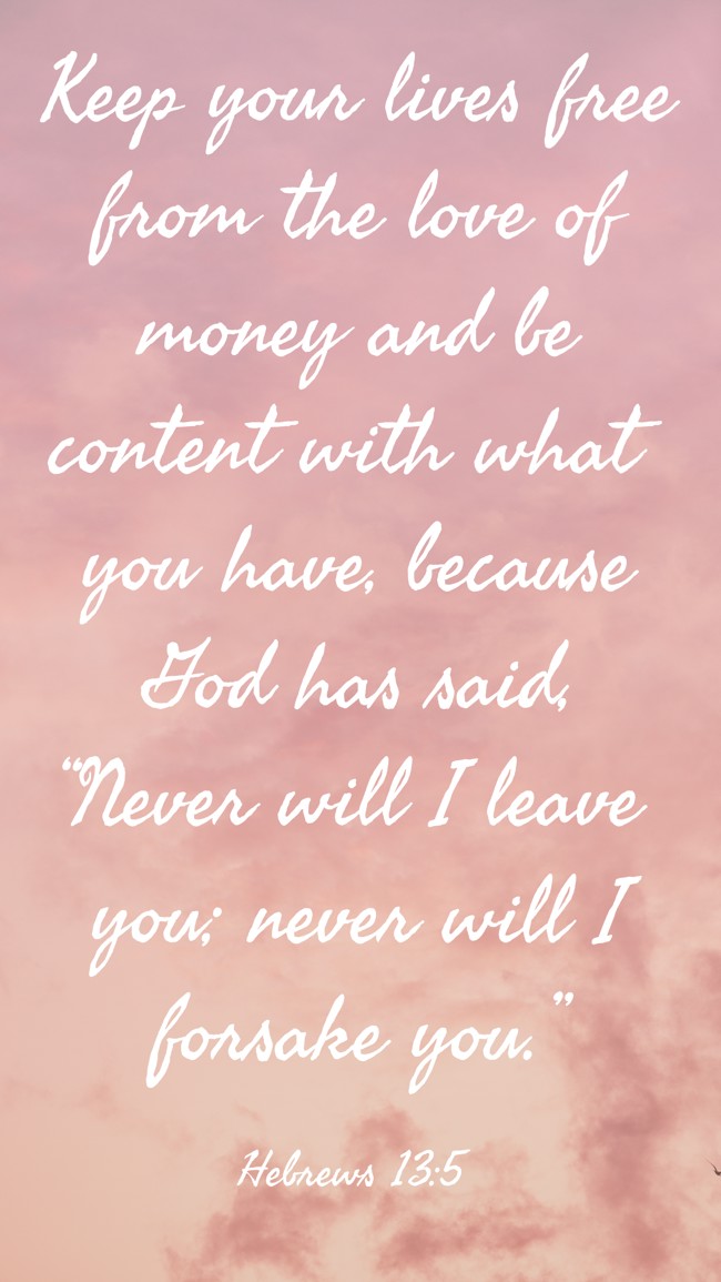 Keep your lives free from the love of money and be content with what you have, because God has said, “Never will I leave you; never will I forsake you.” - Hebrews 13:5