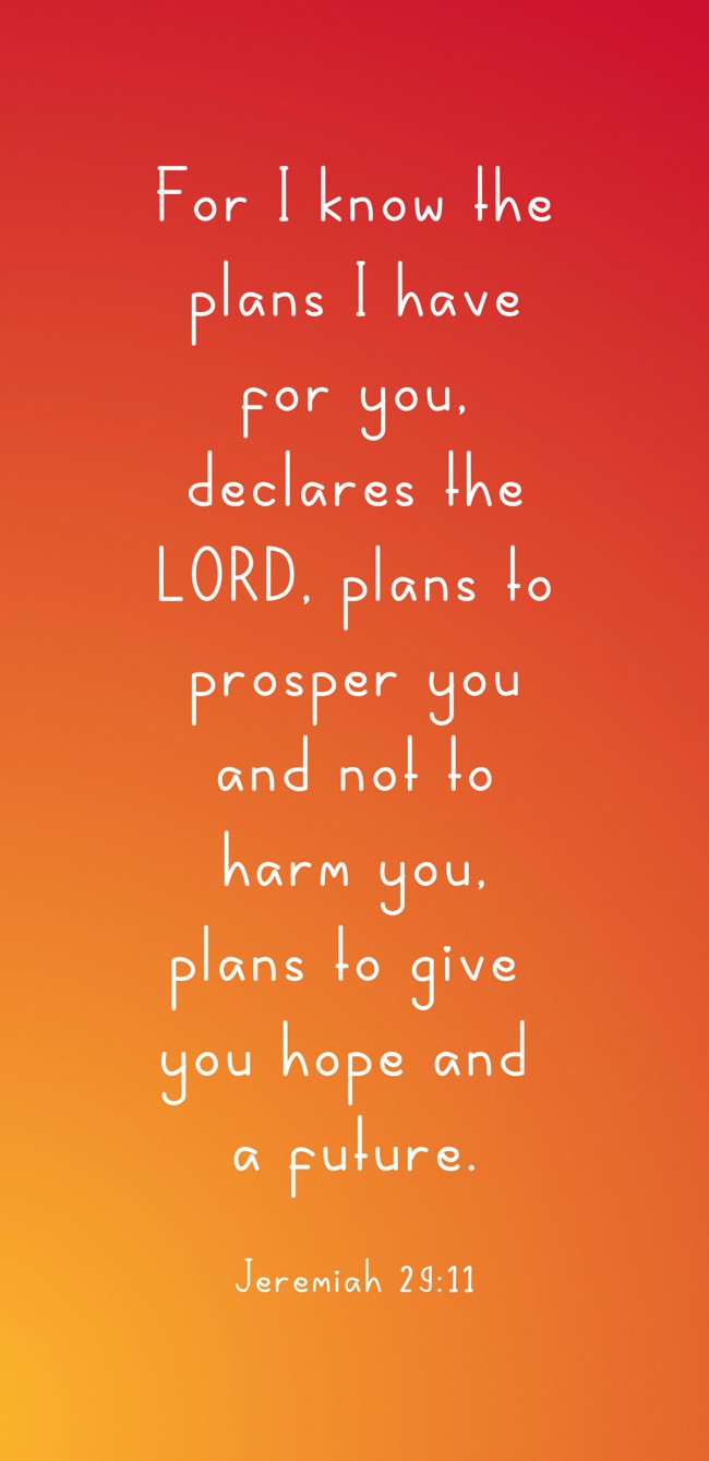For I know the plans I have for you, declares the LORD, plans to prosper you and not to harm you, plans to give you hope and a future. - Jeremiah 29:11