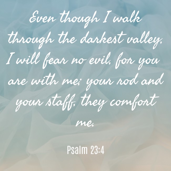 Even though I walk through the darkest valley, I will fear no evil, for you are with me; your rod and your staff, they comfort me. - Psalm 23:4