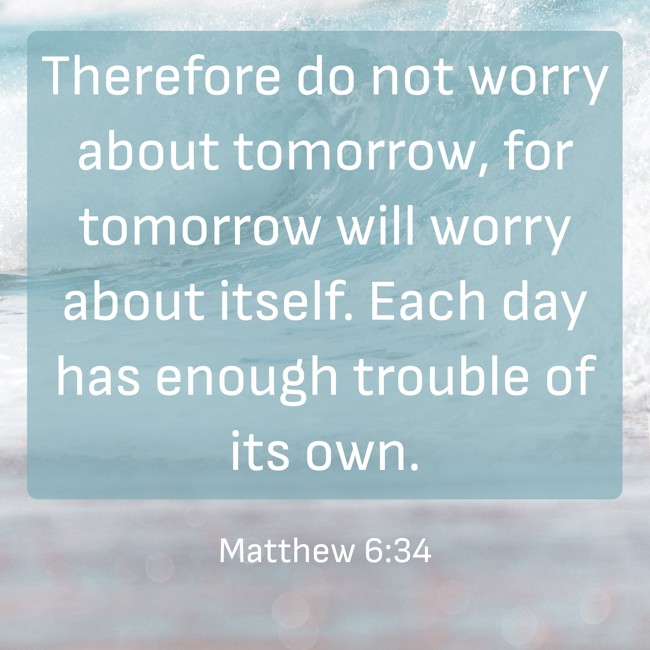 Therefore do not worry about tomorrow, for tomorrow will worry about itself. Each day has enough trouble of its own. - Matthew 6:34