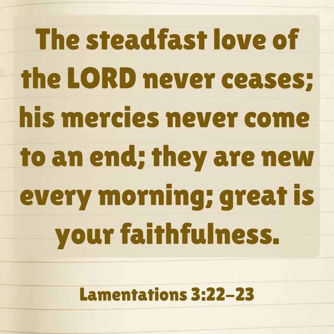 The steadfast love of the LORD never ceases; his mercies never come to an end; they are new every morning; great is your faithfulness. - Lamentations 3:22-23